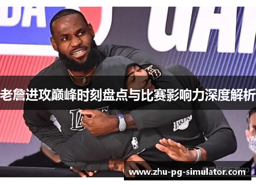 老詹进攻巅峰时刻盘点与比赛影响力深度解析