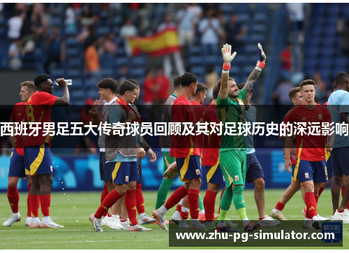 西班牙男足五大传奇球员回顾及其对足球历史的深远影响 西班牙男足五大传奇球员回顾及其对足球历史的深远影响