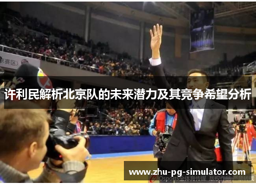 许利民解析北京队的未来潜力及其竞争希望分析 许利民解析北京队的未来潜力及其竞争希望分析