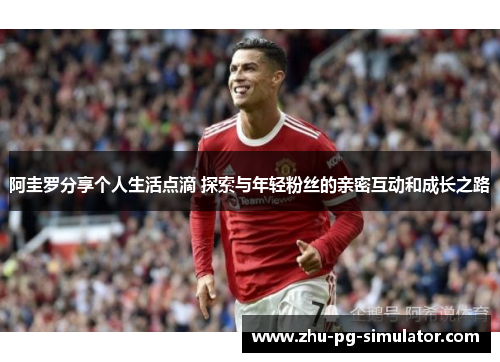 阿圭罗分享个人生活点滴 探索与年轻粉丝的亲密互动和成长之路