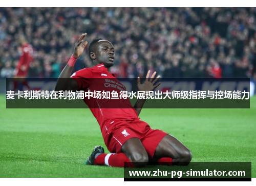 麦卡利斯特在利物浦中场如鱼得水展现出大师级指挥与控场能力 麦卡利斯特在利物浦中场如鱼得水展现出大师级指挥与控场能力