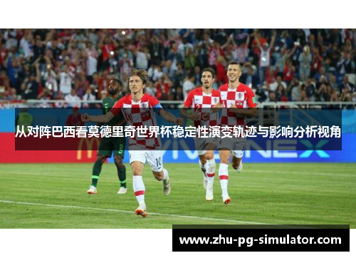 从对阵巴西看莫德里奇世界杯稳定性演变轨迹与影响分析视角